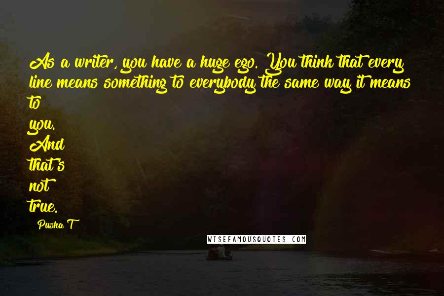 Pusha T Quotes: As a writer, you have a huge ego. You think that every line means something to everybody the same way it means to you. And that's not true.