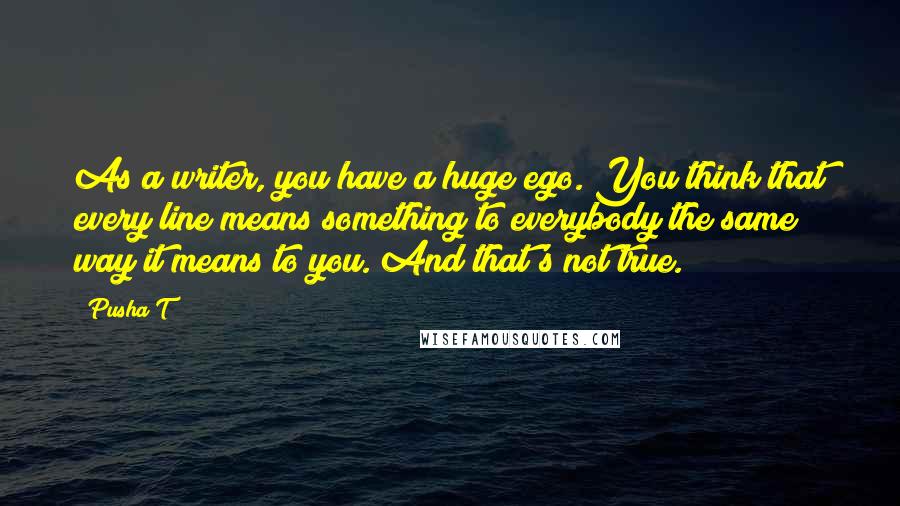 Pusha T Quotes: As a writer, you have a huge ego. You think that every line means something to everybody the same way it means to you. And that's not true.