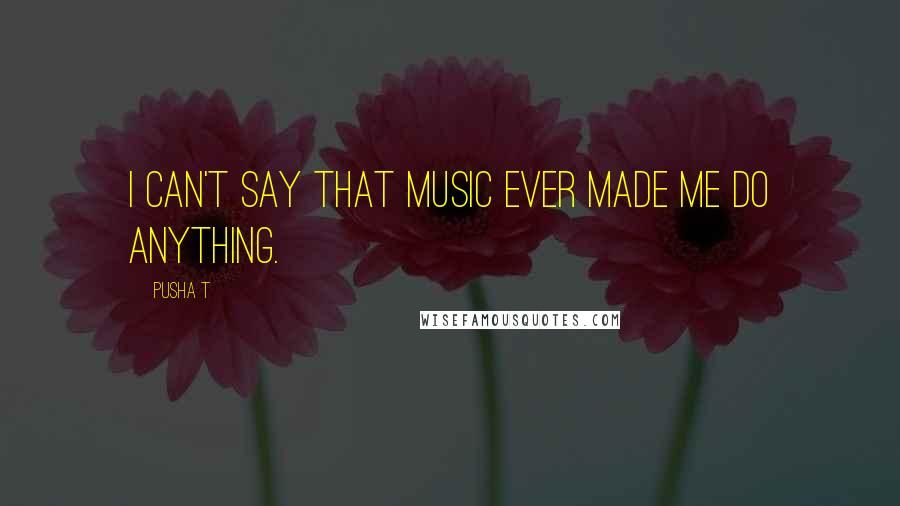 Pusha T Quotes: I can't say that music ever made me do anything.