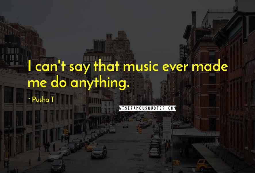 Pusha T Quotes: I can't say that music ever made me do anything.