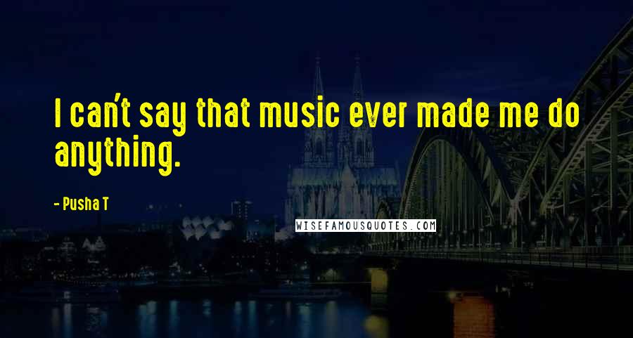 Pusha T Quotes: I can't say that music ever made me do anything.