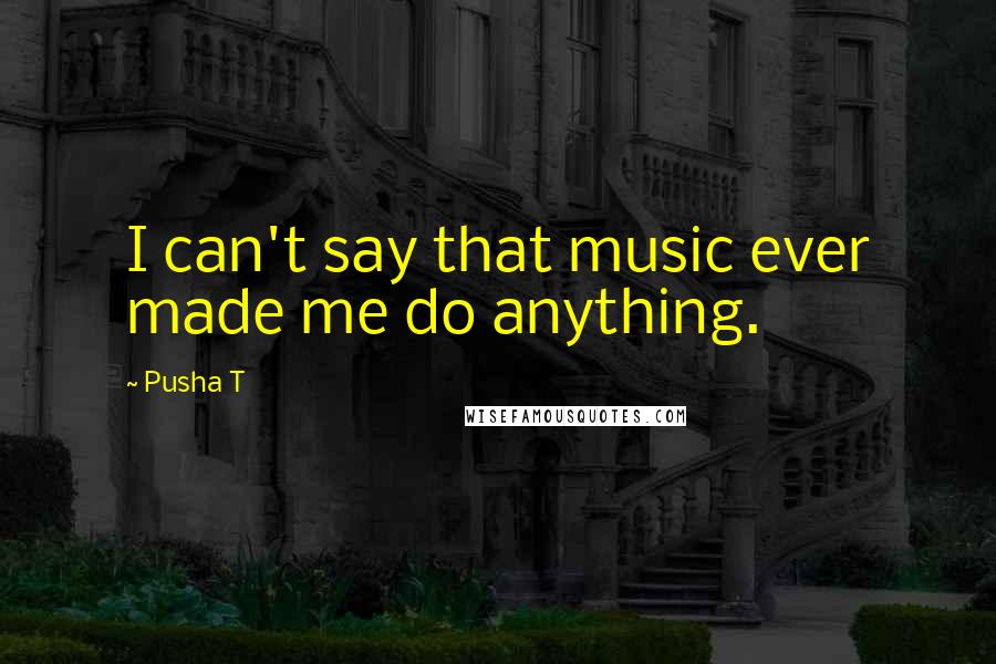 Pusha T Quotes: I can't say that music ever made me do anything.