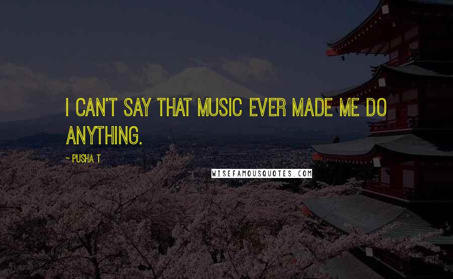 Pusha T Quotes: I can't say that music ever made me do anything.