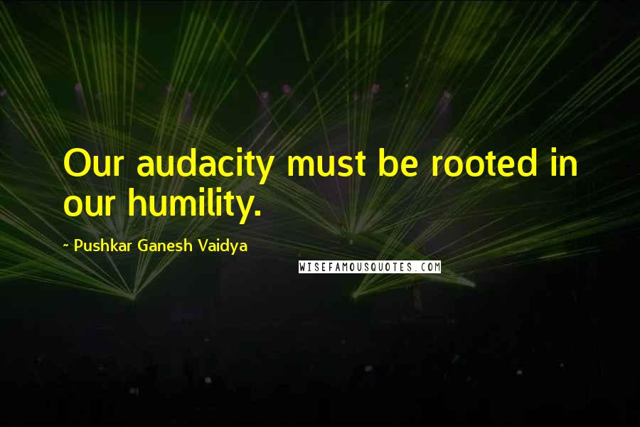 Pushkar Ganesh Vaidya Quotes: Our audacity must be rooted in our humility.