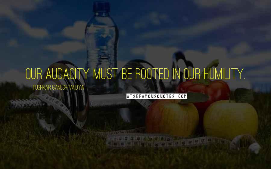 Pushkar Ganesh Vaidya Quotes: Our audacity must be rooted in our humility.