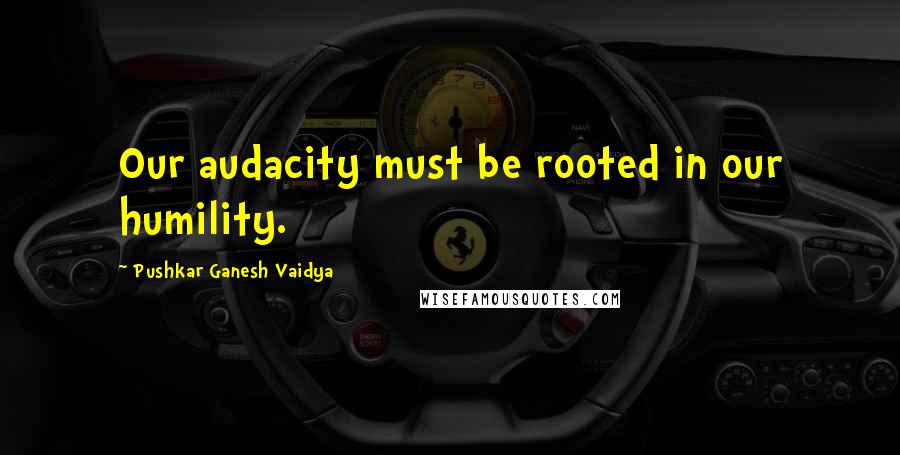 Pushkar Ganesh Vaidya Quotes: Our audacity must be rooted in our humility.