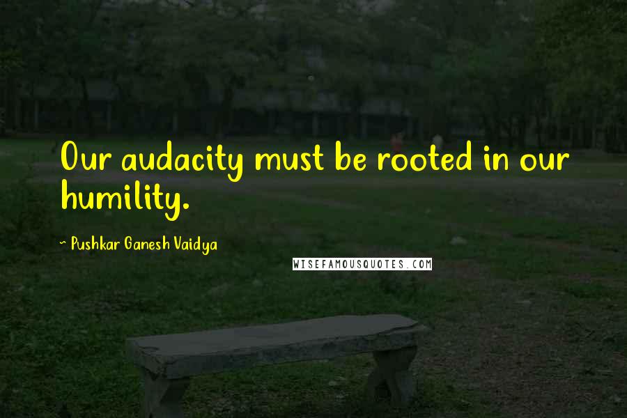 Pushkar Ganesh Vaidya Quotes: Our audacity must be rooted in our humility.