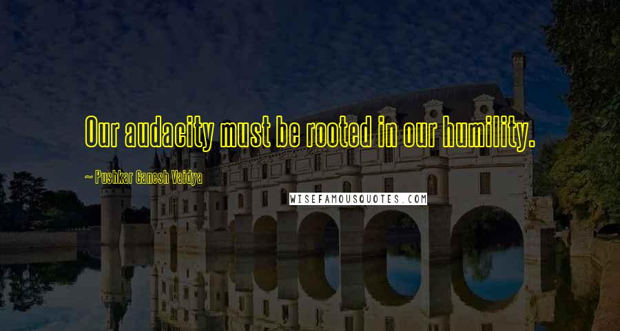 Pushkar Ganesh Vaidya Quotes: Our audacity must be rooted in our humility.