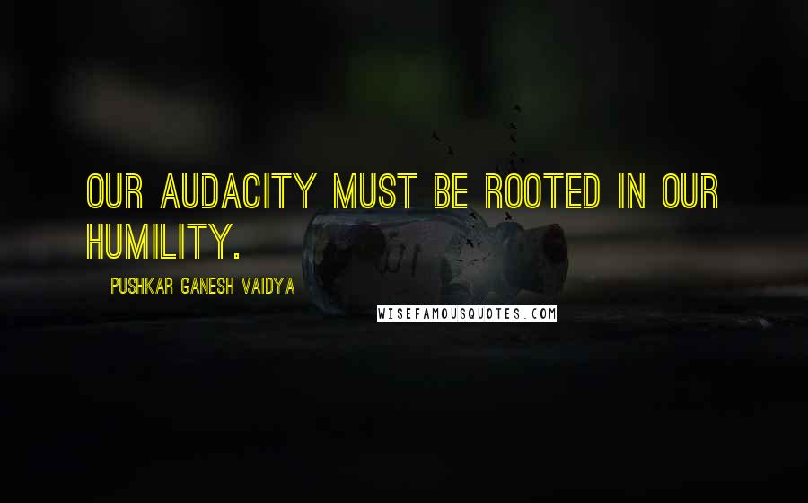 Pushkar Ganesh Vaidya Quotes: Our audacity must be rooted in our humility.