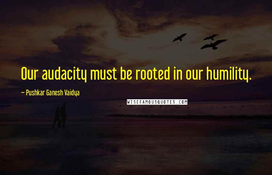 Pushkar Ganesh Vaidya Quotes: Our audacity must be rooted in our humility.