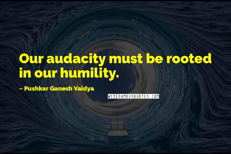 Pushkar Ganesh Vaidya Quotes: Our audacity must be rooted in our humility.