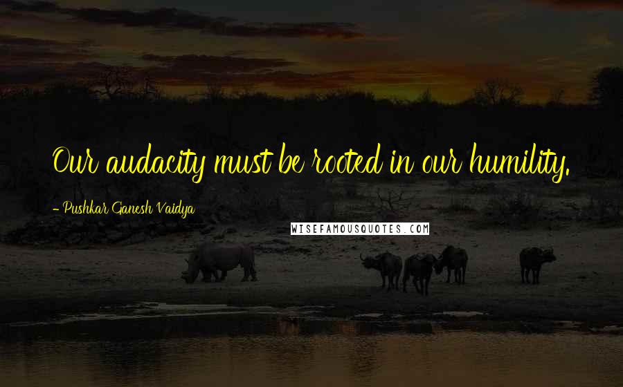 Pushkar Ganesh Vaidya Quotes: Our audacity must be rooted in our humility.