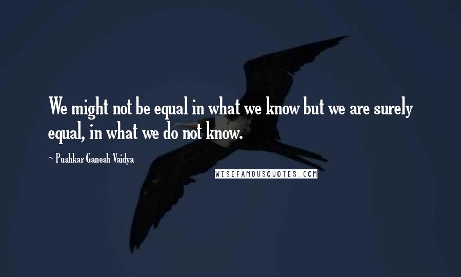 Pushkar Ganesh Vaidya Quotes: We might not be equal in what we know but we are surely equal, in what we do not know.