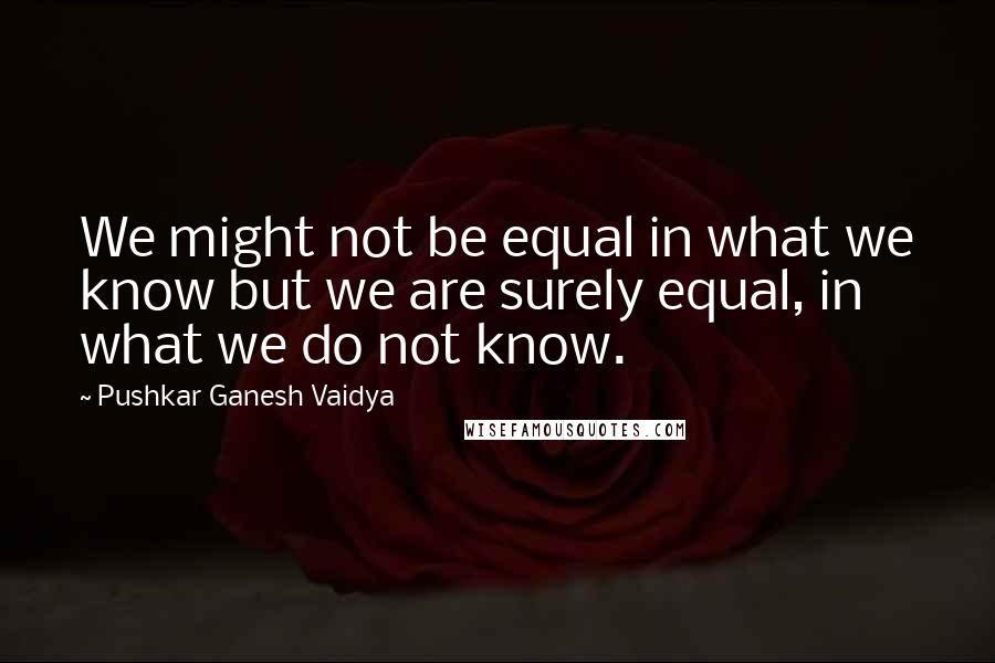 Pushkar Ganesh Vaidya Quotes: We might not be equal in what we know but we are surely equal, in what we do not know.