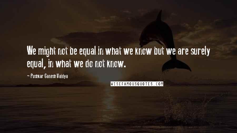 Pushkar Ganesh Vaidya Quotes: We might not be equal in what we know but we are surely equal, in what we do not know.