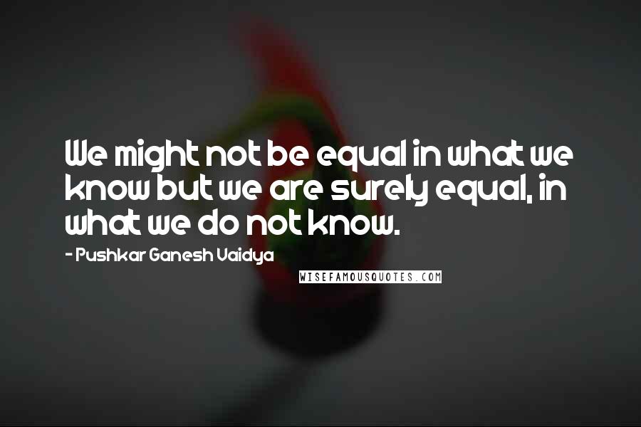 Pushkar Ganesh Vaidya Quotes: We might not be equal in what we know but we are surely equal, in what we do not know.