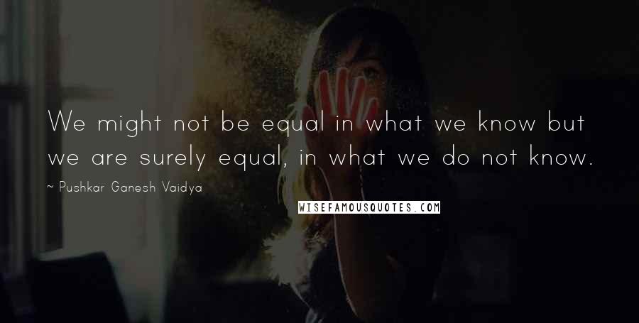 Pushkar Ganesh Vaidya Quotes: We might not be equal in what we know but we are surely equal, in what we do not know.