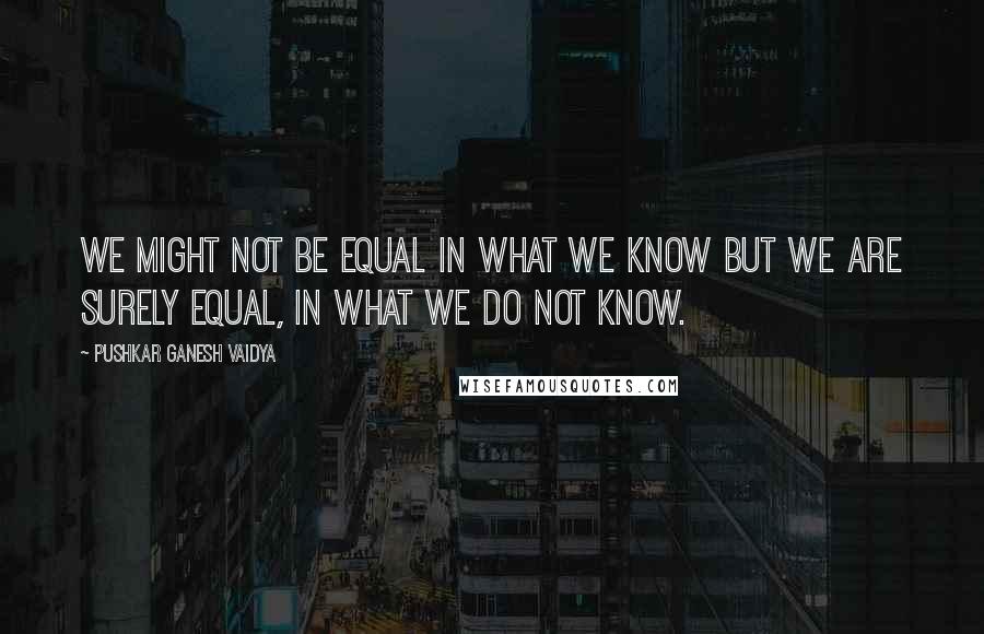 Pushkar Ganesh Vaidya Quotes: We might not be equal in what we know but we are surely equal, in what we do not know.