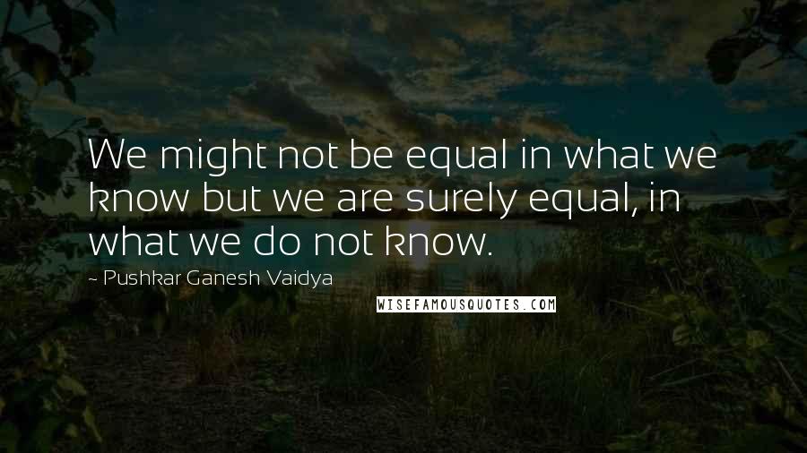 Pushkar Ganesh Vaidya Quotes: We might not be equal in what we know but we are surely equal, in what we do not know.