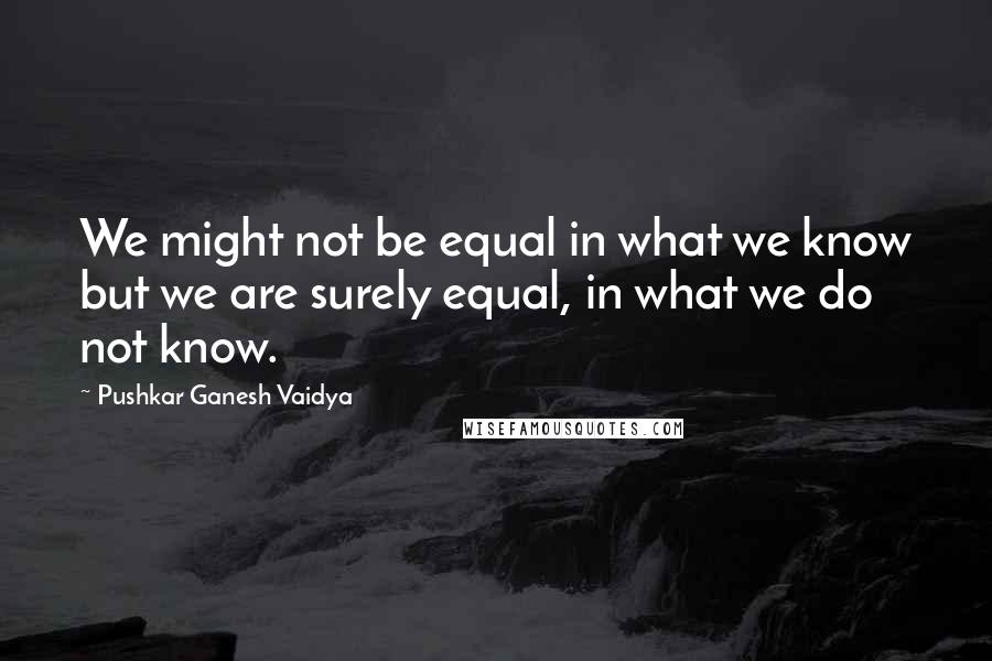 Pushkar Ganesh Vaidya Quotes: We might not be equal in what we know but we are surely equal, in what we do not know.