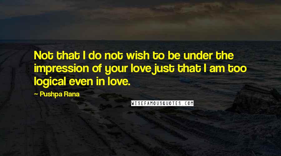 Pushpa Rana Quotes: Not that I do not wish to be under the impression of your love just that I am too logical even in love.