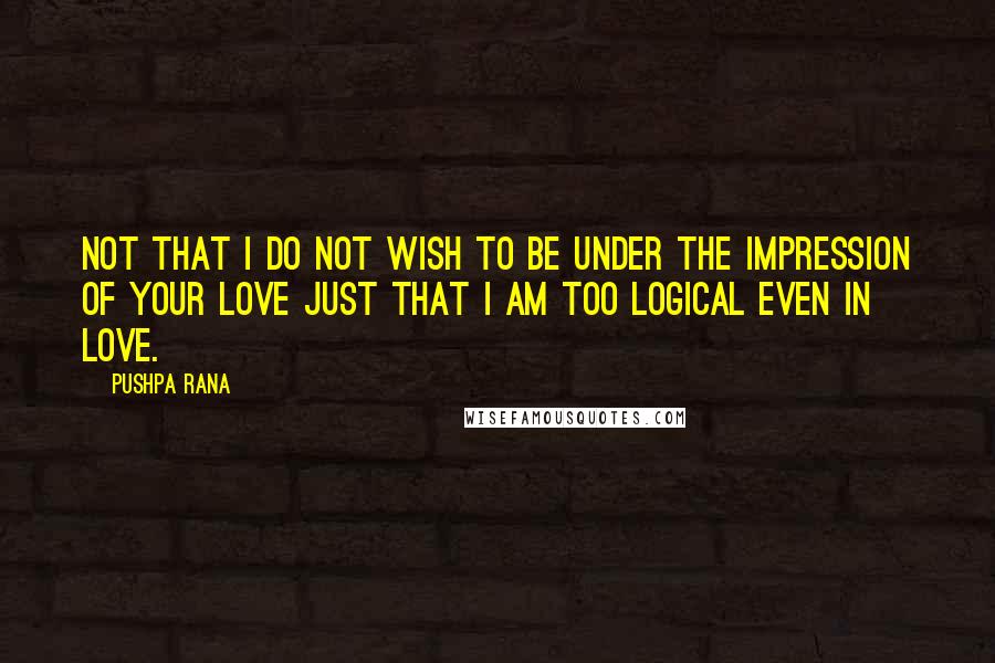 Pushpa Rana Quotes: Not that I do not wish to be under the impression of your love just that I am too logical even in love.