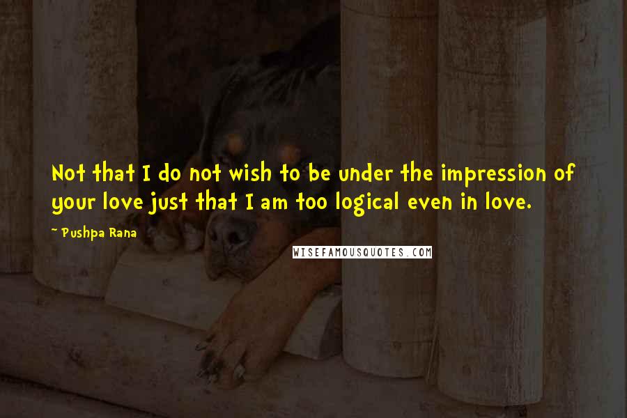 Pushpa Rana Quotes: Not that I do not wish to be under the impression of your love just that I am too logical even in love.