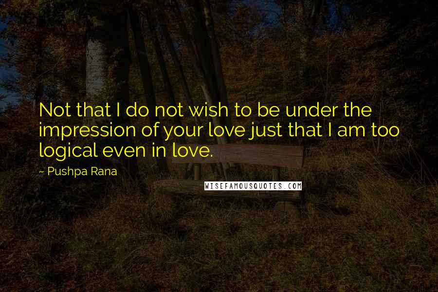 Pushpa Rana Quotes: Not that I do not wish to be under the impression of your love just that I am too logical even in love.
