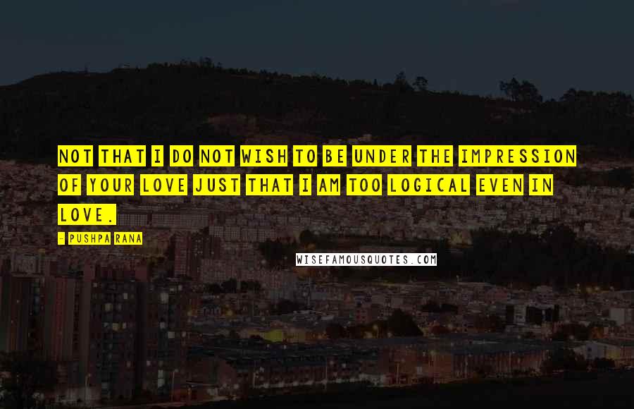 Pushpa Rana Quotes: Not that I do not wish to be under the impression of your love just that I am too logical even in love.