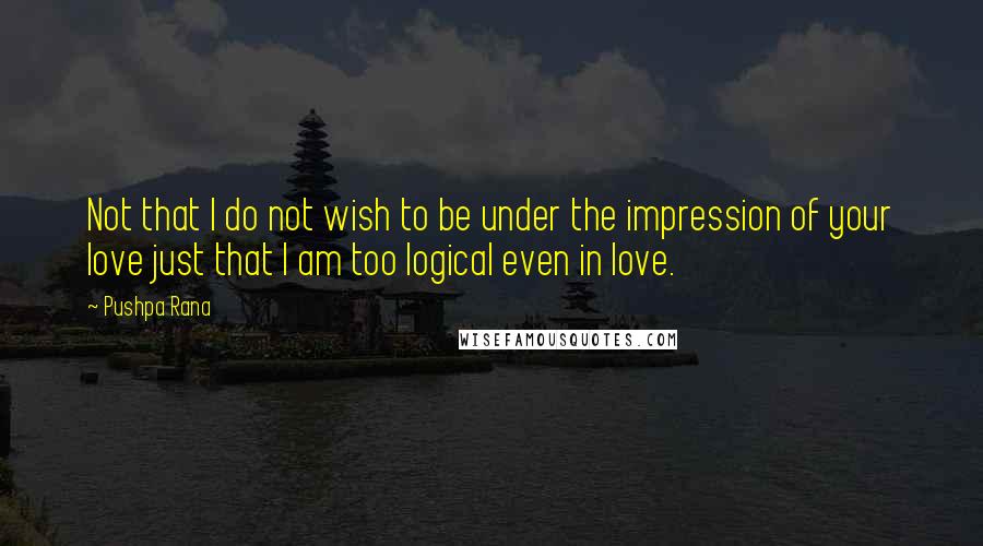 Pushpa Rana Quotes: Not that I do not wish to be under the impression of your love just that I am too logical even in love.