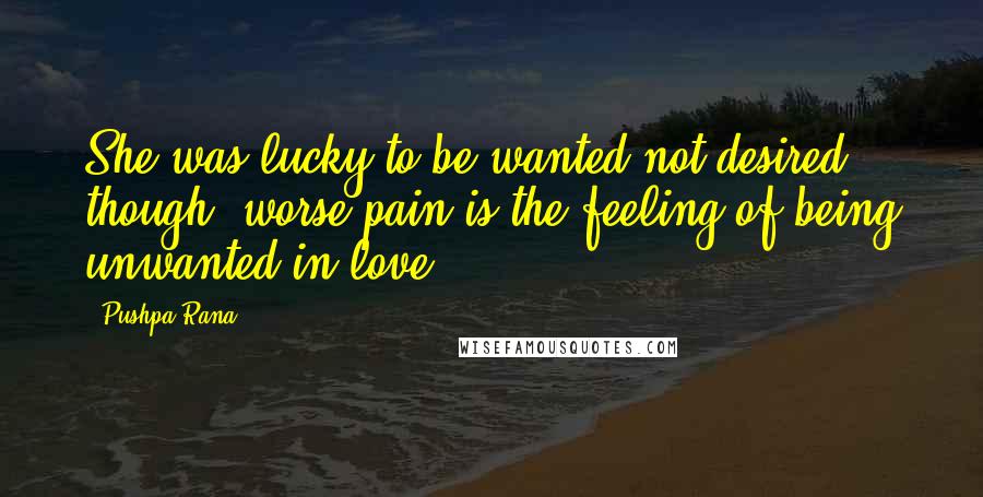 Pushpa Rana Quotes: She was lucky to be wanted not desired though, worse pain is the feeling of being unwanted in love.