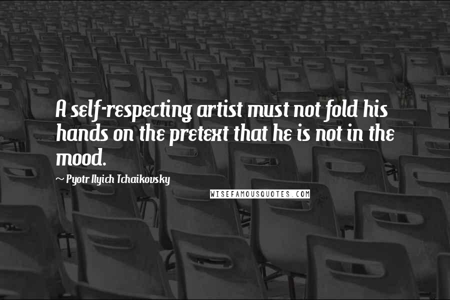 Pyotr Ilyich Tchaikovsky Quotes: A self-respecting artist must not fold his hands on the pretext that he is not in the mood.
