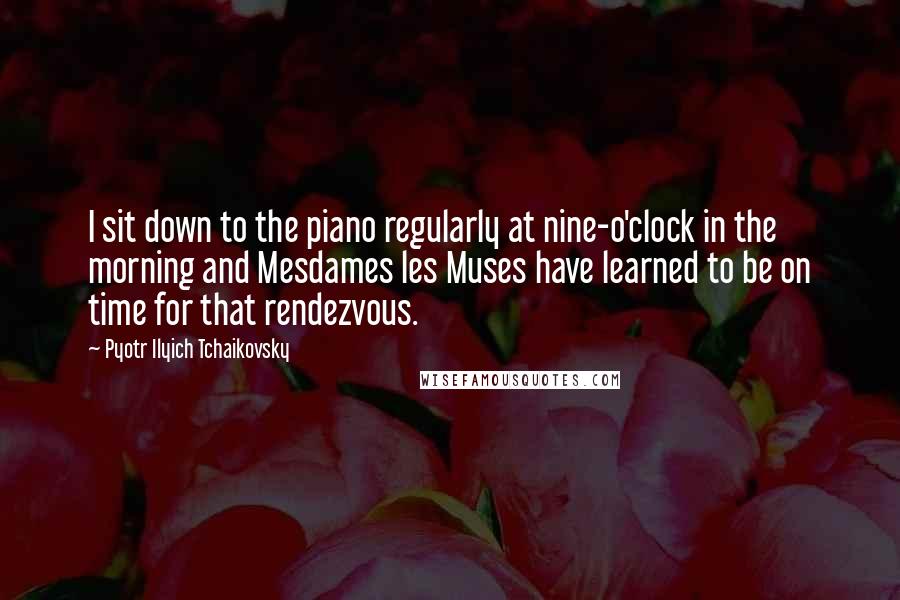 Pyotr Ilyich Tchaikovsky Quotes: I sit down to the piano regularly at nine-o'clock in the morning and Mesdames les Muses have learned to be on time for that rendezvous.