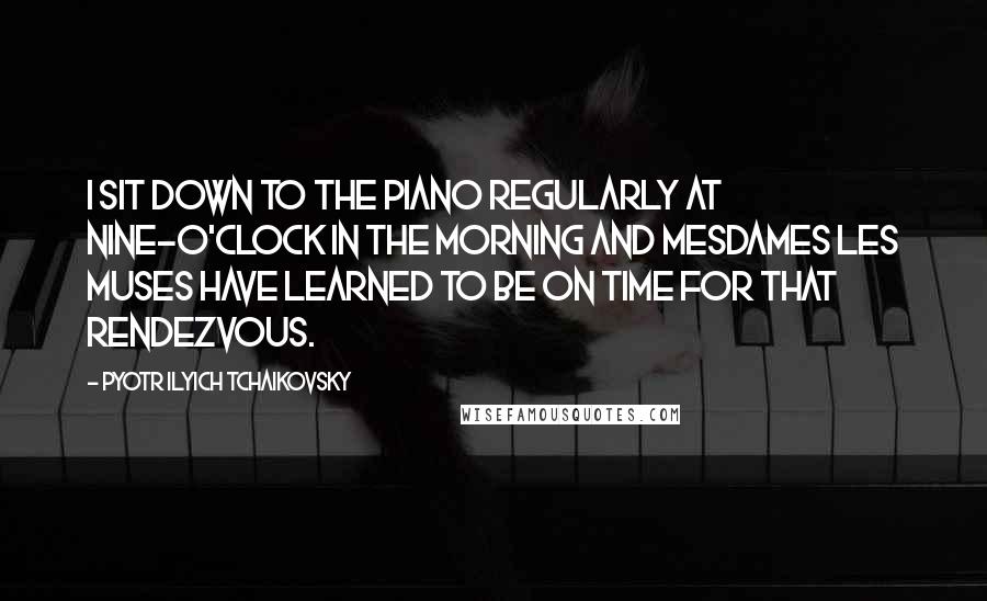 Pyotr Ilyich Tchaikovsky Quotes: I sit down to the piano regularly at nine-o'clock in the morning and Mesdames les Muses have learned to be on time for that rendezvous.