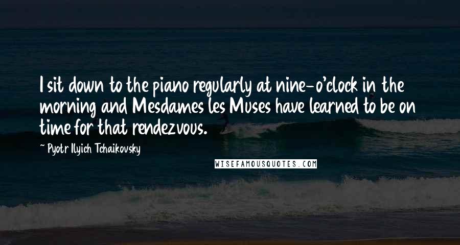 Pyotr Ilyich Tchaikovsky Quotes: I sit down to the piano regularly at nine-o'clock in the morning and Mesdames les Muses have learned to be on time for that rendezvous.