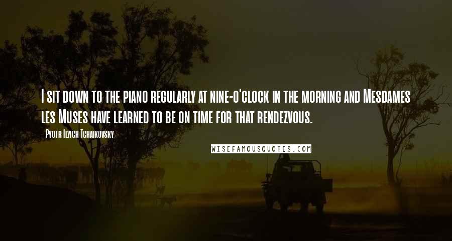 Pyotr Ilyich Tchaikovsky Quotes: I sit down to the piano regularly at nine-o'clock in the morning and Mesdames les Muses have learned to be on time for that rendezvous.