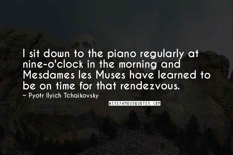 Pyotr Ilyich Tchaikovsky Quotes: I sit down to the piano regularly at nine-o'clock in the morning and Mesdames les Muses have learned to be on time for that rendezvous.