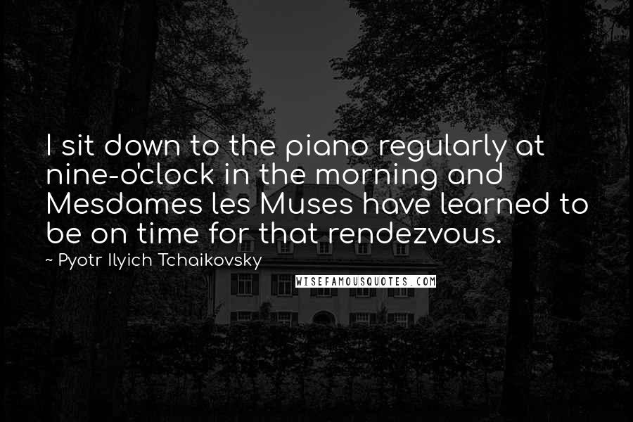 Pyotr Ilyich Tchaikovsky Quotes: I sit down to the piano regularly at nine-o'clock in the morning and Mesdames les Muses have learned to be on time for that rendezvous.