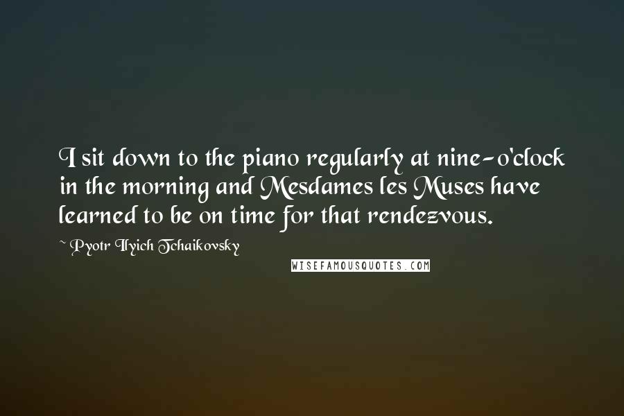 Pyotr Ilyich Tchaikovsky Quotes: I sit down to the piano regularly at nine-o'clock in the morning and Mesdames les Muses have learned to be on time for that rendezvous.