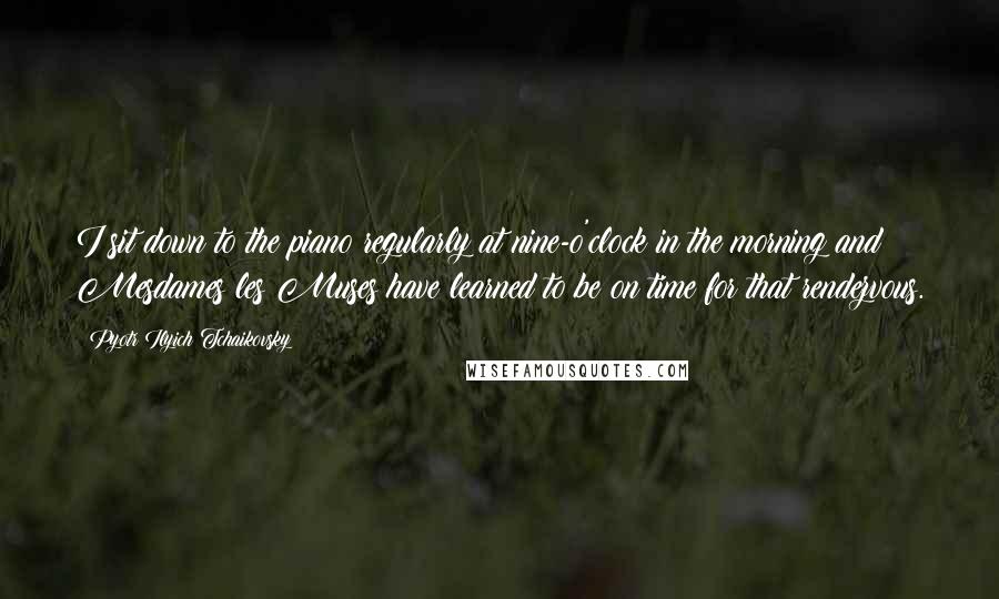 Pyotr Ilyich Tchaikovsky Quotes: I sit down to the piano regularly at nine-o'clock in the morning and Mesdames les Muses have learned to be on time for that rendezvous.