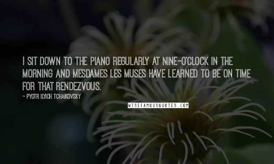 Pyotr Ilyich Tchaikovsky Quotes: I sit down to the piano regularly at nine-o'clock in the morning and Mesdames les Muses have learned to be on time for that rendezvous.