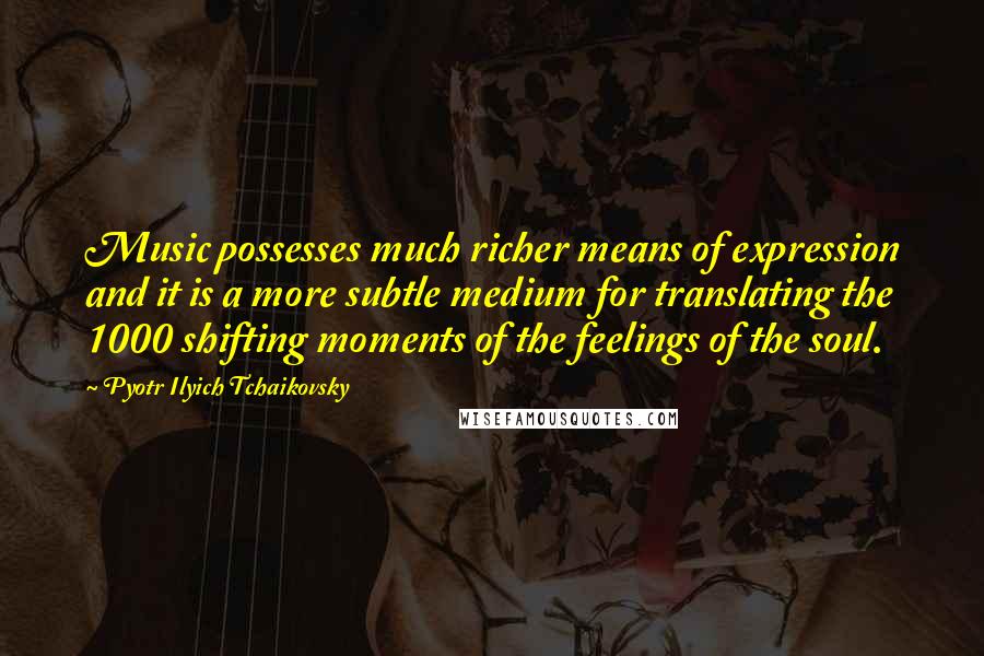 Pyotr Ilyich Tchaikovsky Quotes: Music possesses much richer means of expression and it is a more subtle medium for translating the 1000 shifting moments of the feelings of the soul.