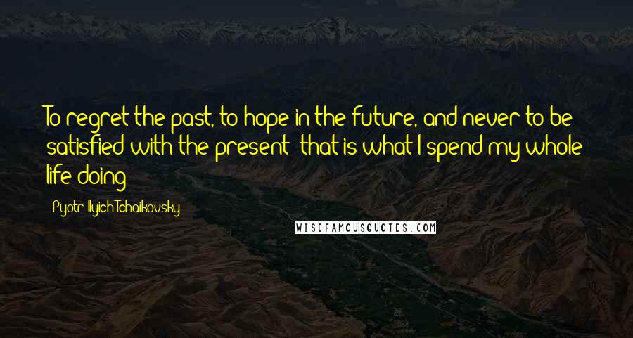 Pyotr Ilyich Tchaikovsky Quotes: To regret the past, to hope in the future, and never to be satisfied with the present: that is what I spend my whole life doing