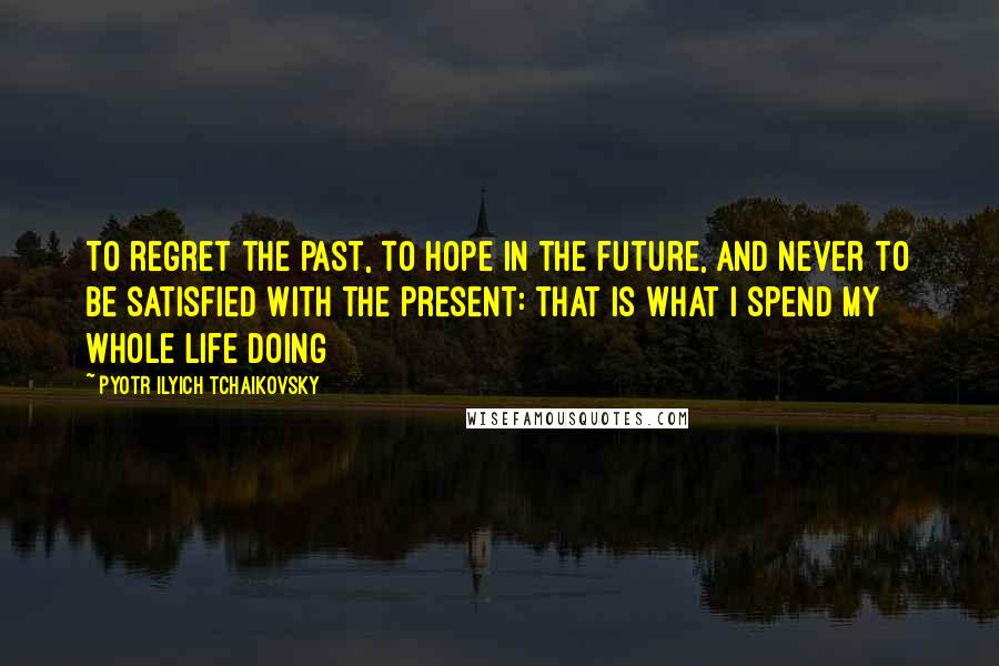 Pyotr Ilyich Tchaikovsky Quotes: To regret the past, to hope in the future, and never to be satisfied with the present: that is what I spend my whole life doing