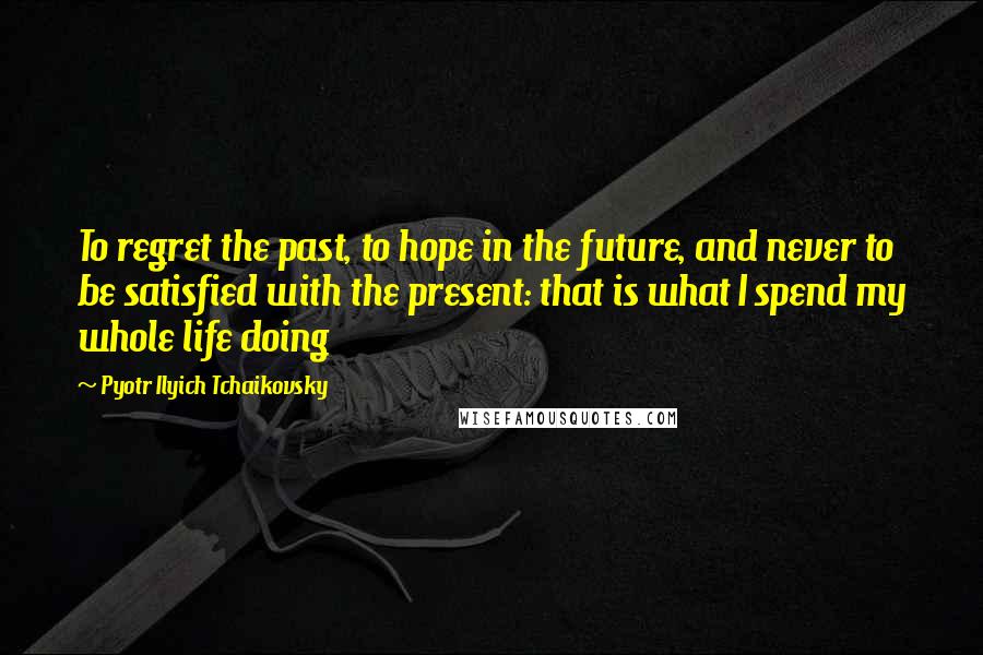 Pyotr Ilyich Tchaikovsky Quotes: To regret the past, to hope in the future, and never to be satisfied with the present: that is what I spend my whole life doing