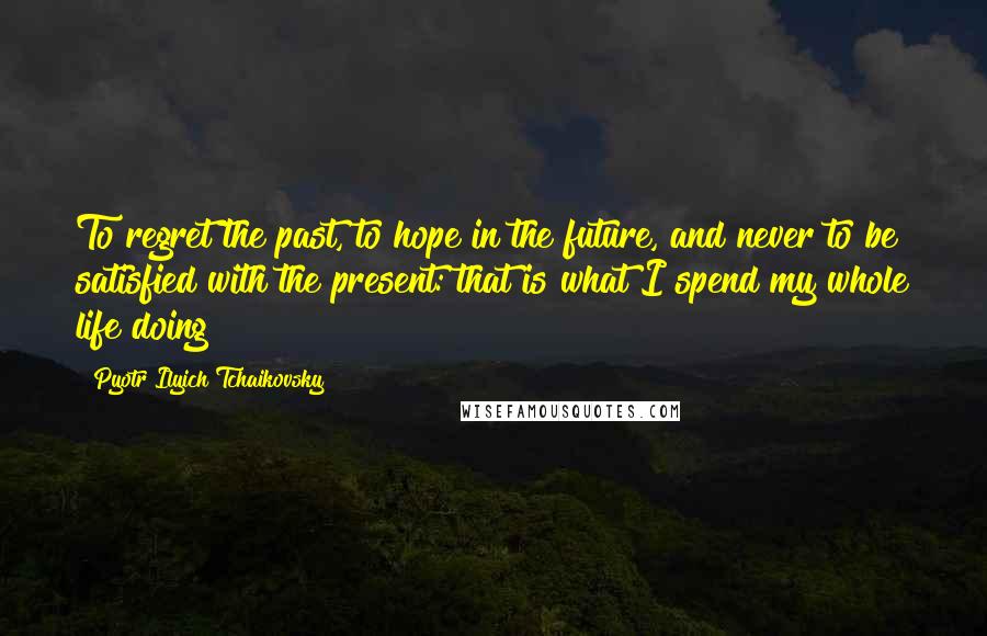 Pyotr Ilyich Tchaikovsky Quotes: To regret the past, to hope in the future, and never to be satisfied with the present: that is what I spend my whole life doing