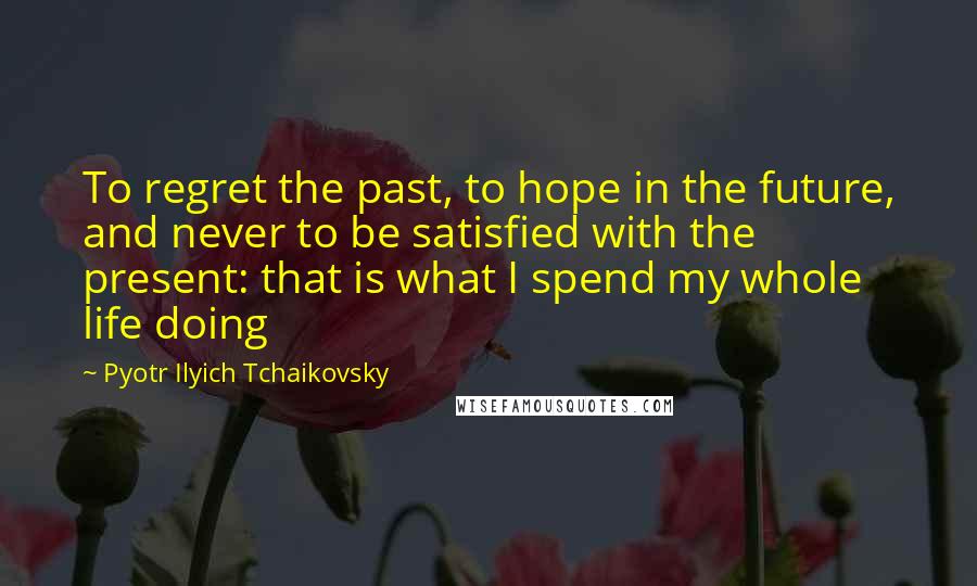 Pyotr Ilyich Tchaikovsky Quotes: To regret the past, to hope in the future, and never to be satisfied with the present: that is what I spend my whole life doing