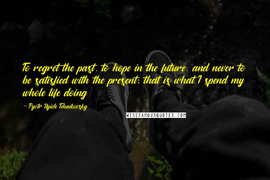 Pyotr Ilyich Tchaikovsky Quotes: To regret the past, to hope in the future, and never to be satisfied with the present: that is what I spend my whole life doing