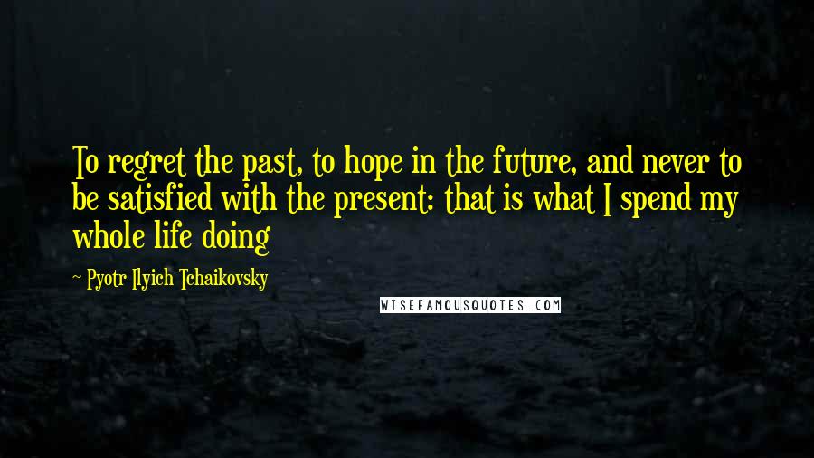 Pyotr Ilyich Tchaikovsky Quotes: To regret the past, to hope in the future, and never to be satisfied with the present: that is what I spend my whole life doing