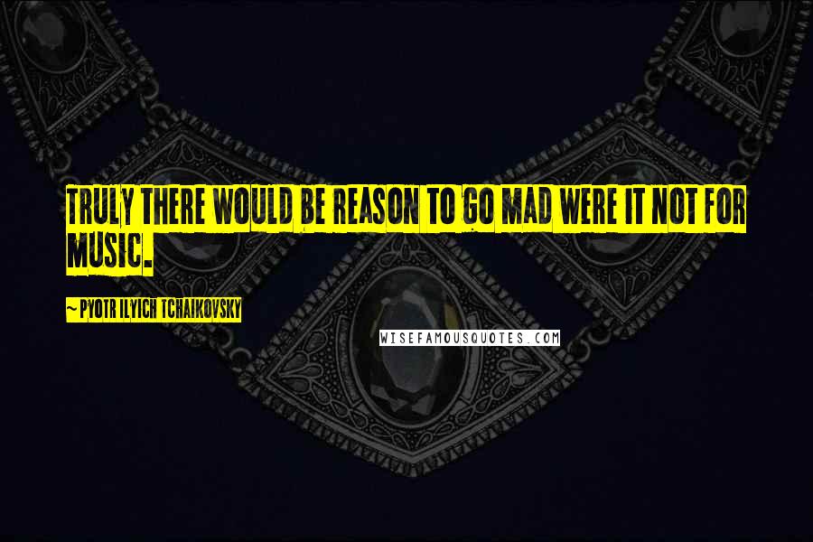 Pyotr Ilyich Tchaikovsky Quotes: Truly there would be reason to go mad were it not for music.